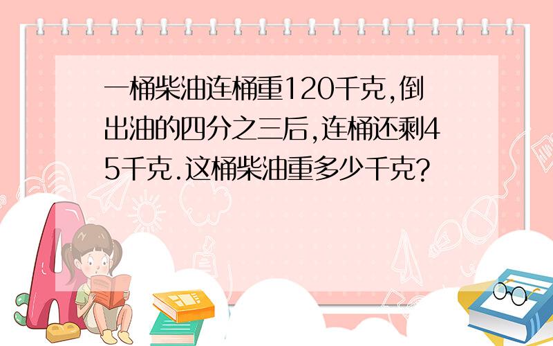 一桶柴油连桶重120千克,倒出油的四分之三后,连桶还剩45千克.这桶柴油重多少千克?