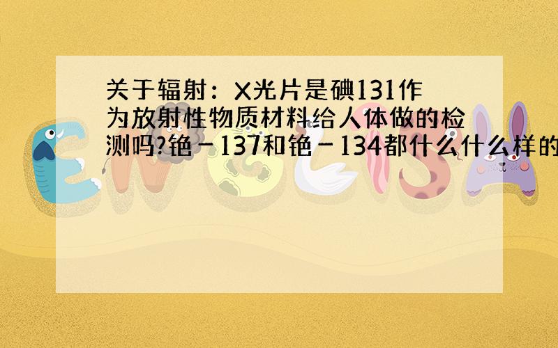 关于辐射：X光片是碘131作为放射性物质材料给人体做的检测吗?铯－137和铯－134都什么什么样的物质?请问