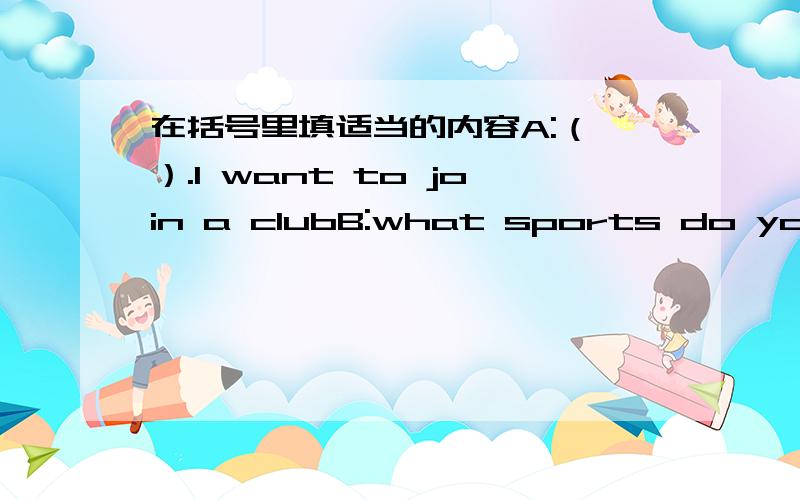 在括号里填适当的内容A:（ ）.I want to join a clubB:what sports do you pl