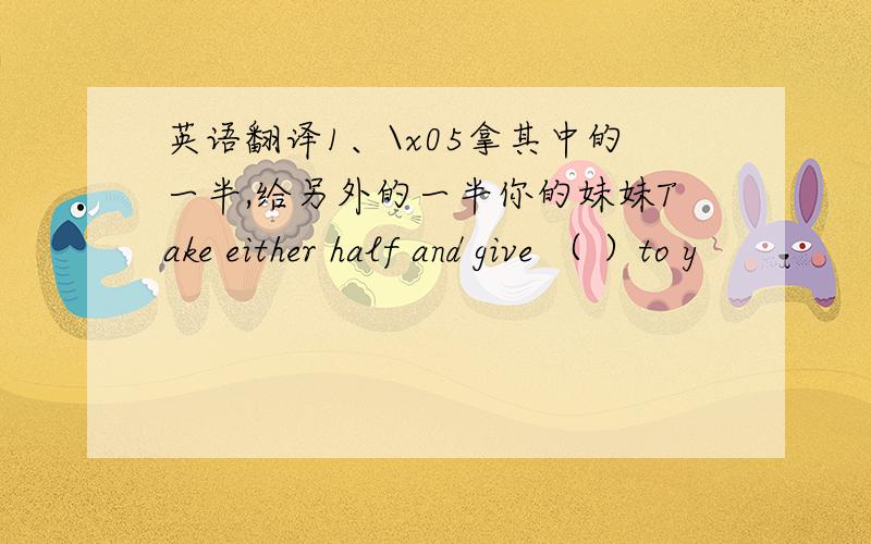 英语翻译1、\x05拿其中的一半,给另外的一半你的妹妹Take either half and give （ ）to y