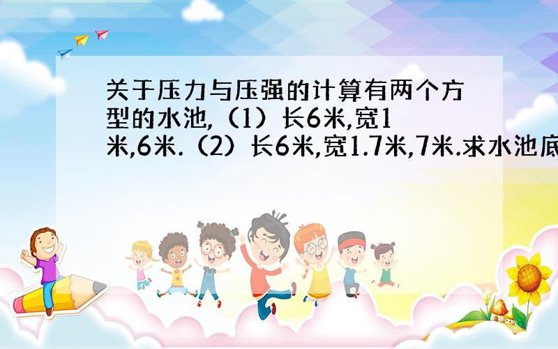 关于压力与压强的计算有两个方型的水池,（1）长6米,宽1米,6米.（2）长6米,宽1.7米,7米.求水池底部受到的压力与