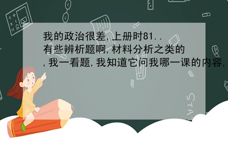 我的政治很差,上册时81..有些辨析题啊,材料分析之类的,我一看题,我知道它问我哪一课的内容,但是我不知道用哪些知识点来