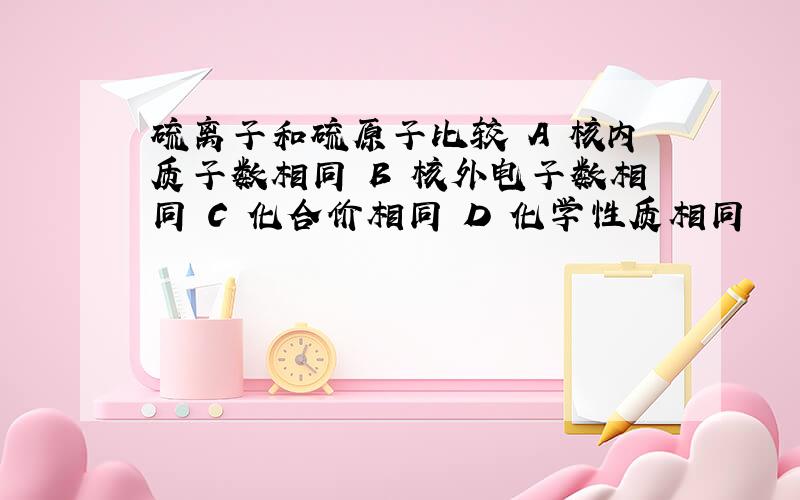 硫离子和硫原子比较 A 核内质子数相同 B 核外电子数相同 C 化合价相同 D 化学性质相同