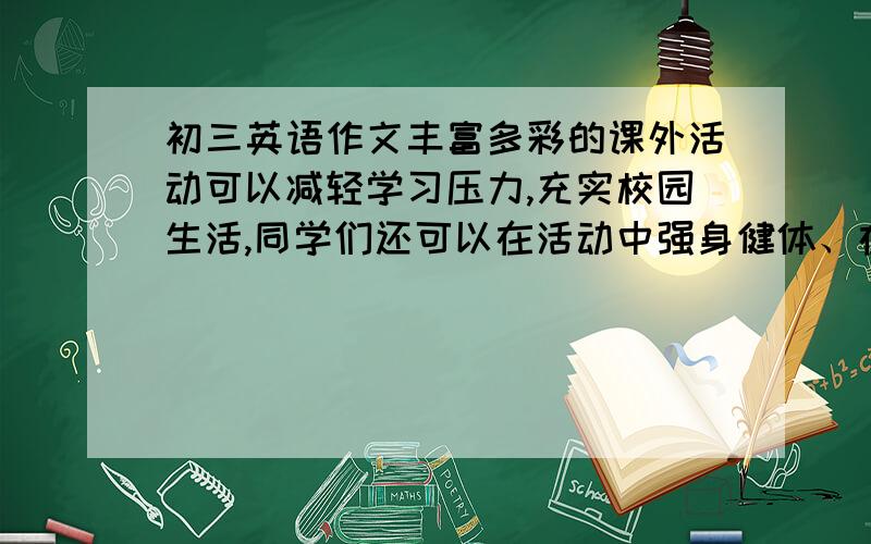 初三英语作文丰富多彩的课外活动可以减轻学习压力,充实校园生活,同学们还可以在活动中强身健体、在合作中增进友谊.但是一些学