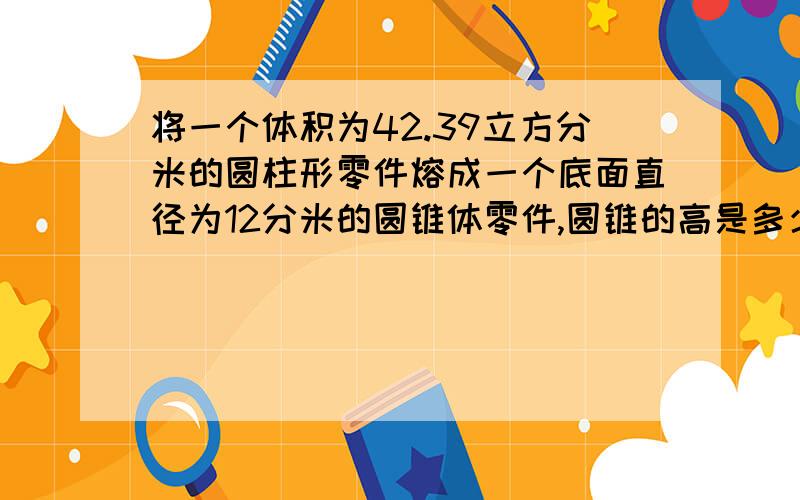 将一个体积为42.39立方分米的圆柱形零件熔成一个底面直径为12分米的圆锥体零件,圆锥的高是多少?