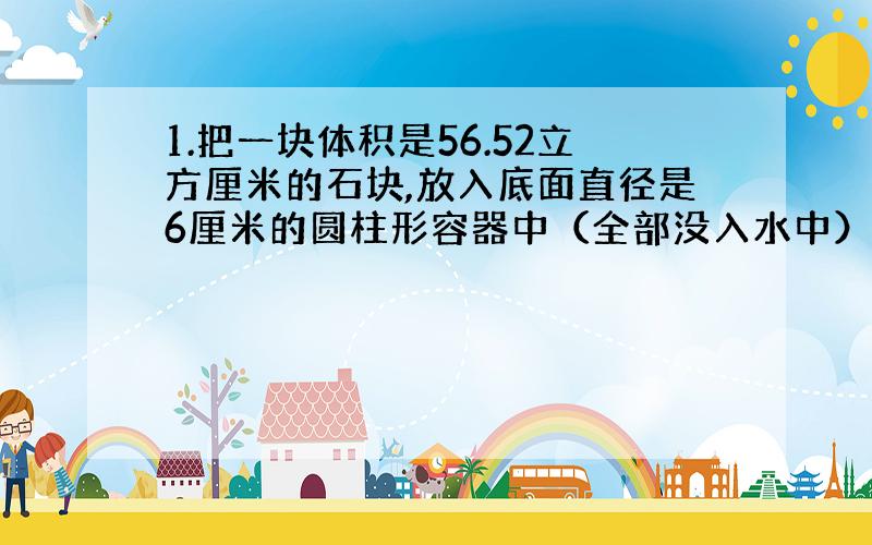 1.把一块体积是56.52立方厘米的石块,放入底面直径是6厘米的圆柱形容器中（全部没入水中）,水面上升多少厘米?