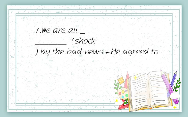 1.We are all ________ (shock) by the bad news.2.He agreed to