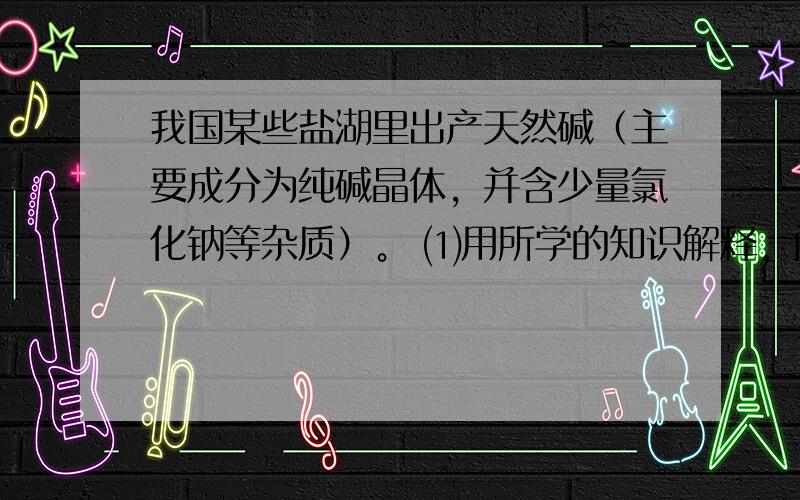 我国某些盐湖里出产天然碱（主要成分为纯碱晶体，并含少量氯化钠等杂质）。 ⑴用所学的知识解释，问什么冬季可以从湖中“捞”碱