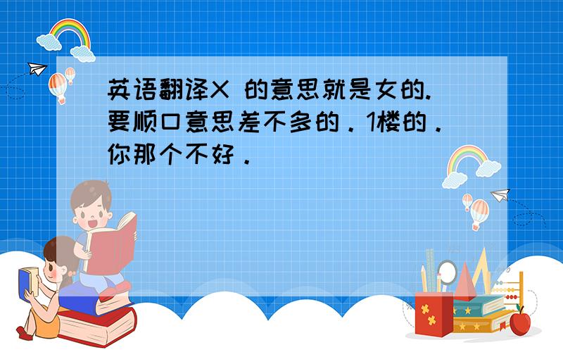 英语翻译X 的意思就是女的.要顺口意思差不多的。1楼的。你那个不好。