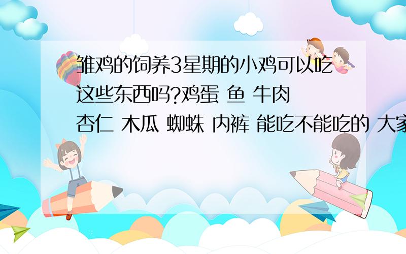 雏鸡的饲养3星期的小鸡可以吃这些东西吗?鸡蛋 鱼 牛肉 杏仁 木瓜 蜘蛛 内裤 能吃不能吃的 大家都踊跃的多说点哈 ^^