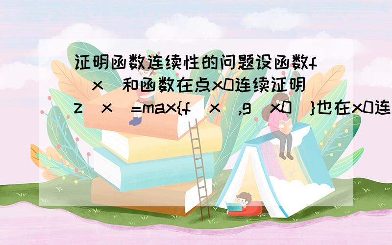 证明函数连续性的问题设函数f（x）和函数在点x0连续证明z（x）=max{f（x）,g（x0）}也在x0连续答案分为2个