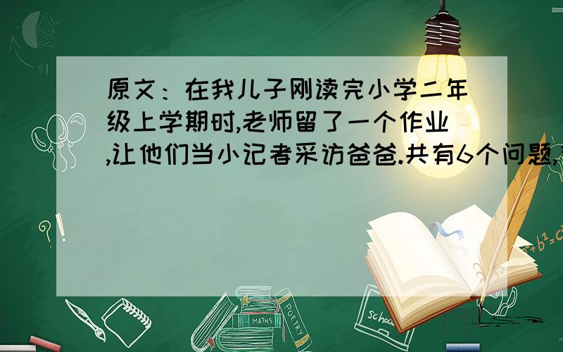 原文：在我儿子刚读完小学二年级上学期时,老师留了一个作业,让他们当小记者采访爸爸.共有6个问题,有一大半是资料性的：在哪