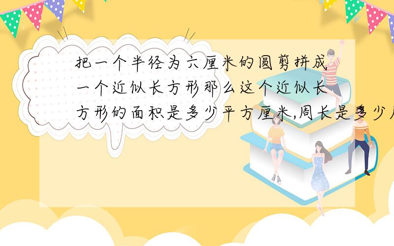 把一个半径为六厘米的圆剪拼成一个近似长方形那么这个近似长方形的面积是多少平方厘米,周长是多少厘米?