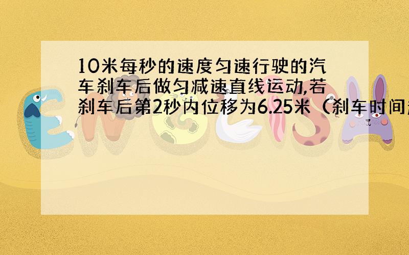 10米每秒的速度匀速行驶的汽车刹车后做匀减速直线运动,若刹车后第2秒内位移为6.25米（刹车时间超过2秒）