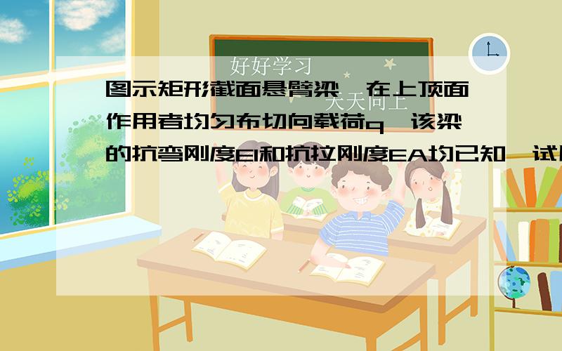 图示矩形截面悬臂梁,在上顶面作用者均匀布切向载荷q,该梁的抗弯刚度EI和抗拉刚度EA均已知,试用能量法求：（1）梁轴线上