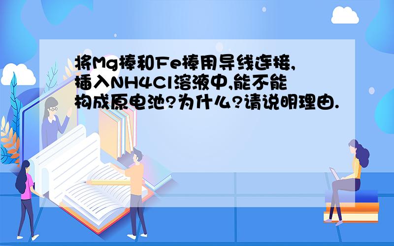 将Mg棒和Fe棒用导线连接,插入NH4Cl溶液中,能不能构成原电池?为什么?请说明理由.