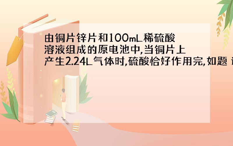 由铜片锌片和100mL稀硫酸溶液组成的原电池中,当铜片上产生2.24L气体时,硫酸恰好作用完,如题 谢谢了