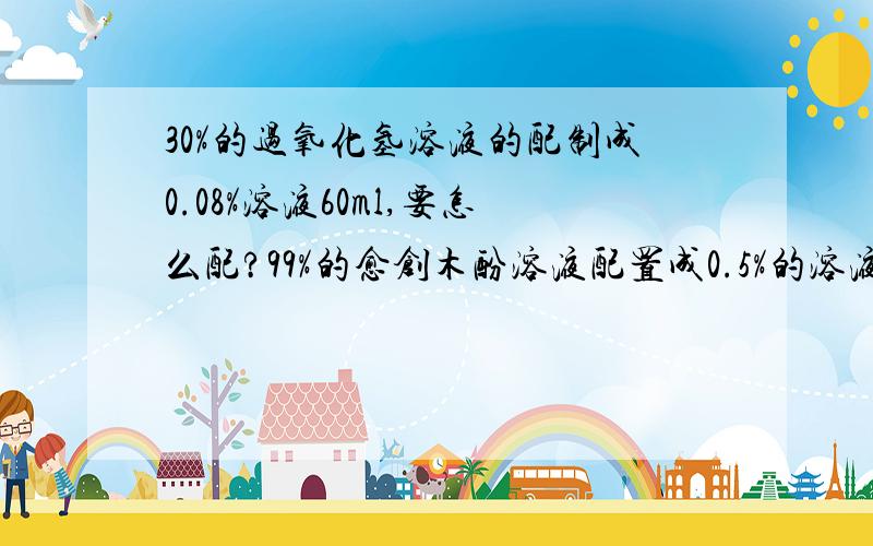 30%的过氧化氢溶液的配制成0.08%溶液60ml,要怎么配?99%的愈创木酚溶液配置成0.5%的溶液60ML要怎么配?