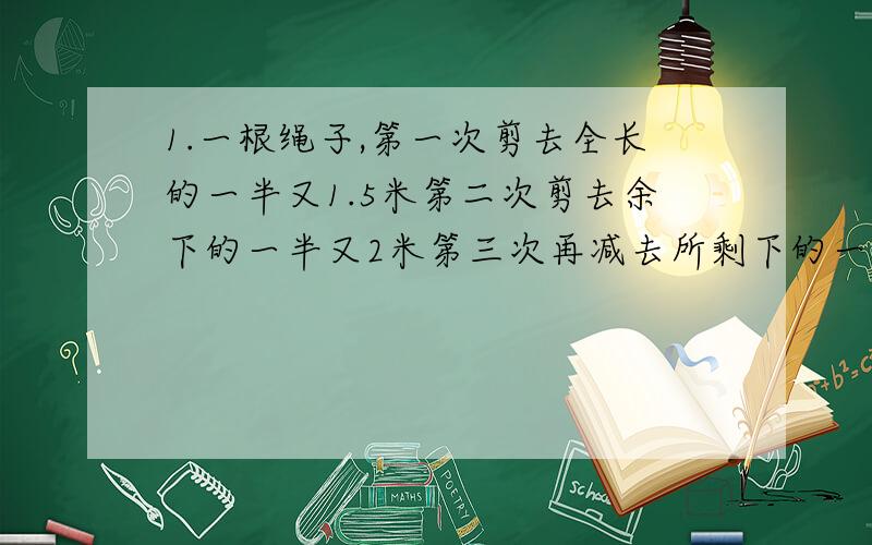 1.一根绳子,第一次剪去全长的一半又1.5米第二次剪去余下的一半又2米第三次再减去所剩下的一半又1.05米