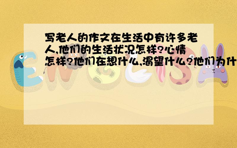 写老人的作文在生活中有许多老人,他们的生活状况怎样?心情怎样?他们在想什么,渴望什么?他们为什么喜悦和悲伤?写写眼中的老