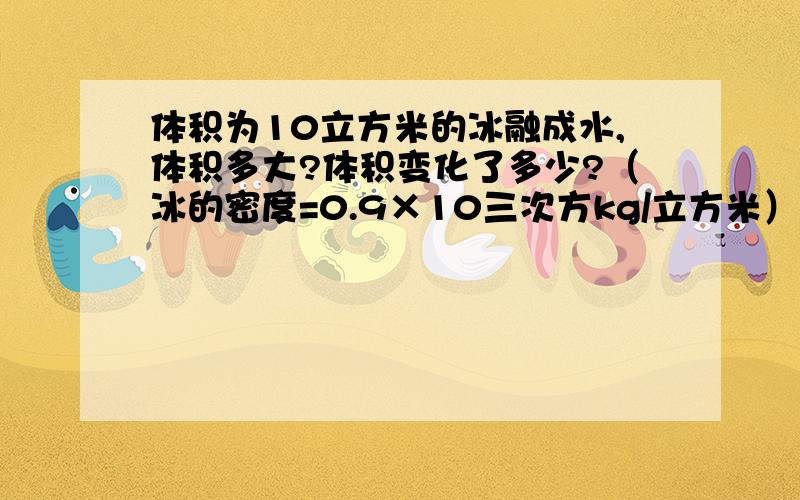 体积为10立方米的冰融成水,体积多大?体积变化了多少?（冰的密度=0.9×10三次方kg/立方米）