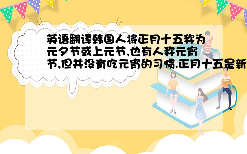 英语翻译韩国人将正月十五称为元夕节或上元节,也有人称元宵节,但并没有吃元宵的习惯.正月十五是新年伊始迎来的第一个月圆日,