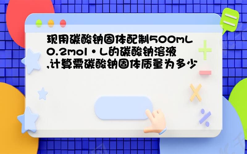 现用碳酸钠固体配制500mL0.2mol·L的碳酸钠溶液,计算需碳酸钠固体质量为多少