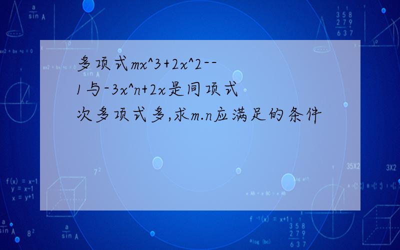 多项式mx^3+2x^2--1与-3x^n+2x是同项式次多项式多,求m.n应满足的条件