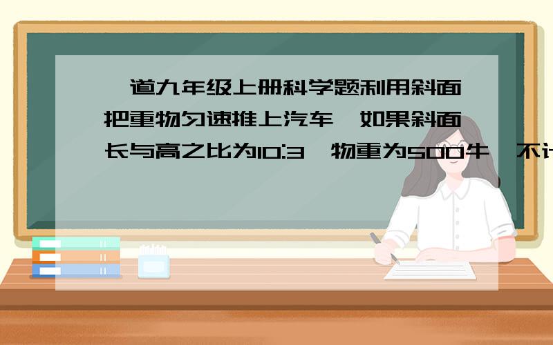 一道九年级上册科学题利用斜面把重物匀速推上汽车,如果斜面长与高之比为10:3,物重为500牛,不计摩擦,推力应为____