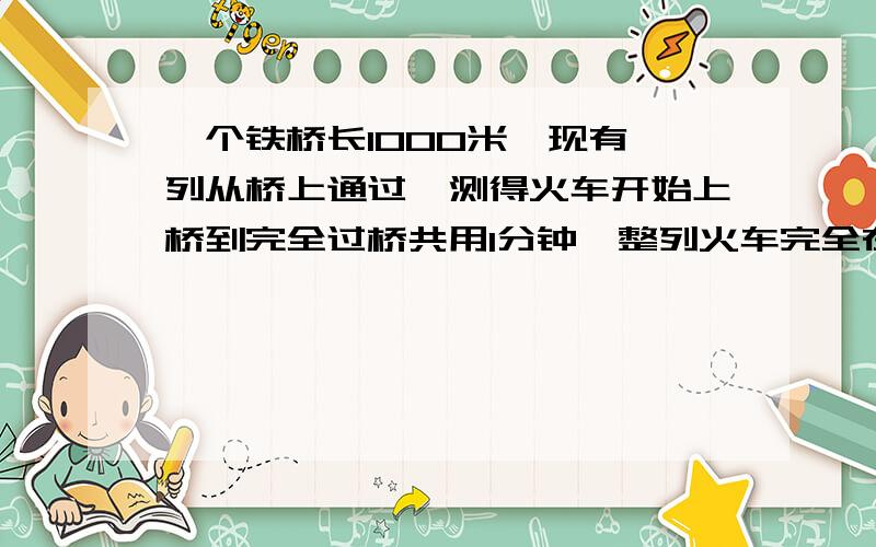 一个铁桥长1000米,现有一列从桥上通过,测得火车开始上桥到完全过桥共用1分钟,整列火车完全在桥上的时间为4