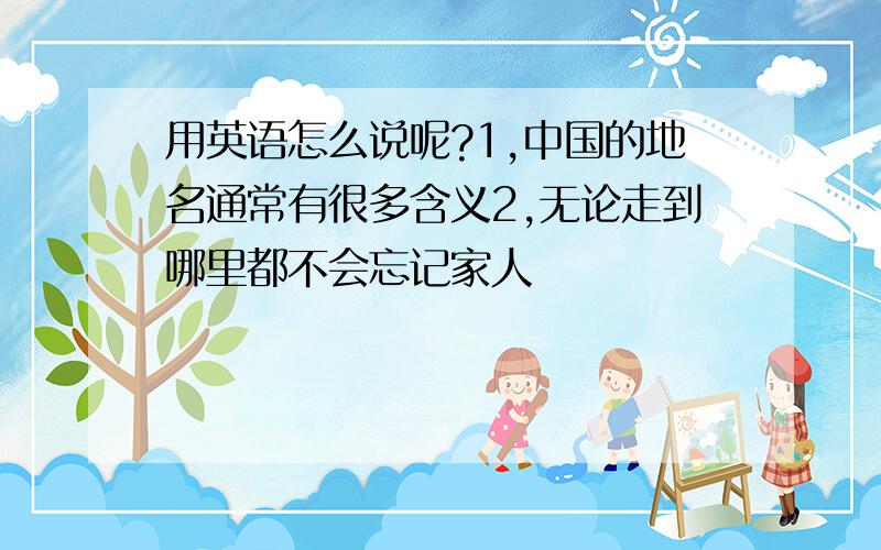 用英语怎么说呢?1,中国的地名通常有很多含义2,无论走到哪里都不会忘记家人