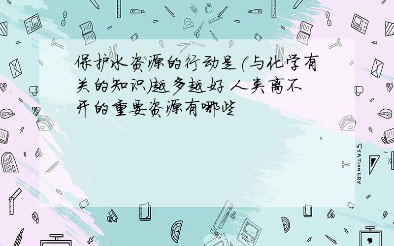 保护水资源的行动是（与化学有关的知识）越多越好 人类离不开的重要资源有哪些