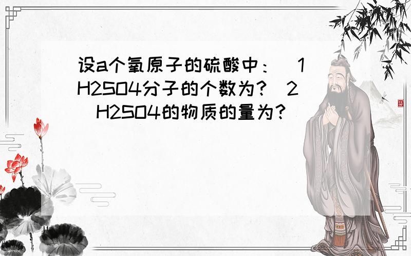 设a个氧原子的硫酸中：（1）H2SO4分子的个数为?（2）H2SO4的物质的量为?