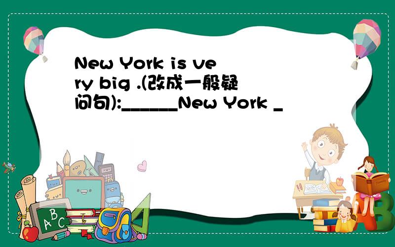 New York is very big .(改成一般疑问句):______New York _