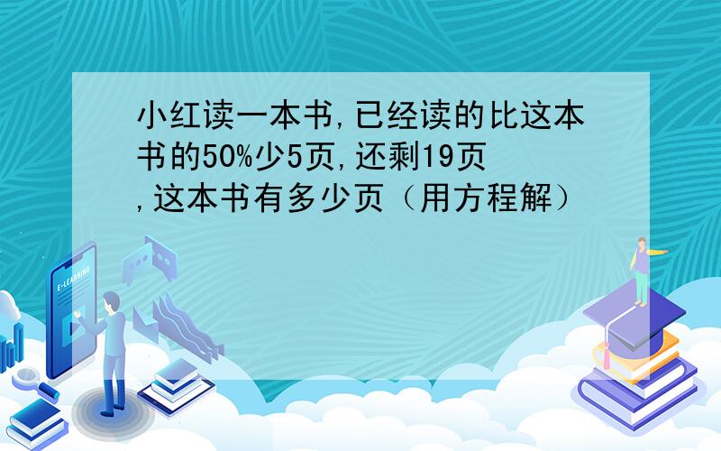 小红读一本书,已经读的比这本书的50%少5页,还剩19页,这本书有多少页（用方程解）