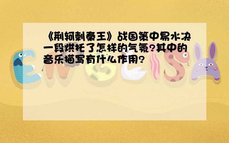 《荆轲刺秦王》战国策中易水决一段烘托了怎样的气氛?其中的音乐描写有什么作用?