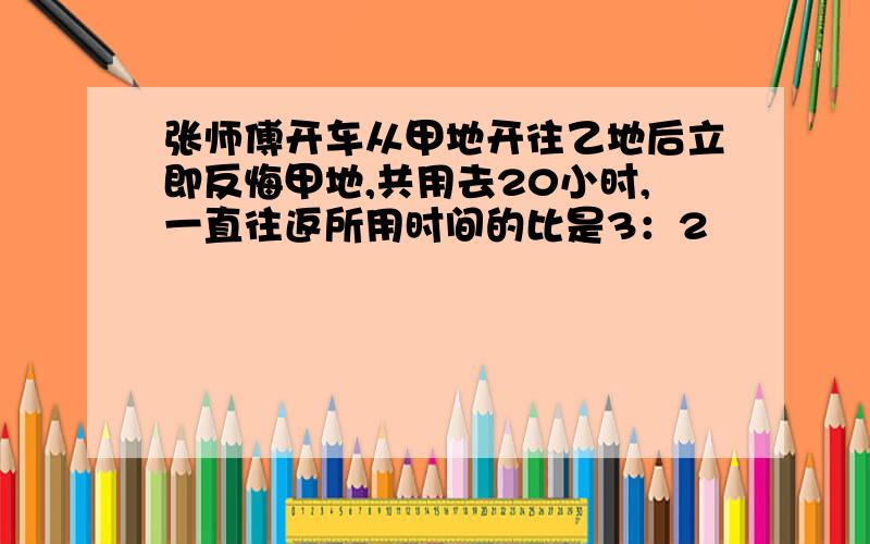 张师傅开车从甲地开往乙地后立即反悔甲地,共用去20小时,一直往返所用时间的比是3：2