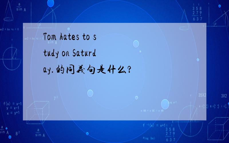 Tom hates to study on Saturday.的同义句是什么?