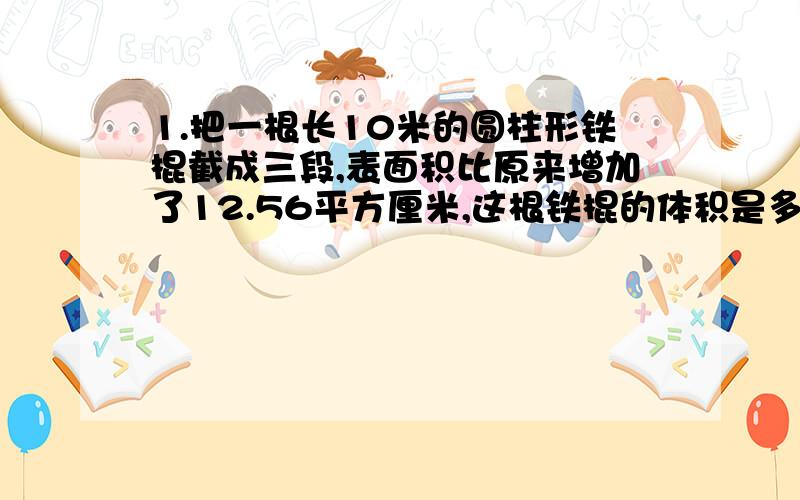 1.把一根长10米的圆柱形铁棍截成三段,表面积比原来增加了12.56平方厘米,这根铁棍的体积是多少立方厘米?