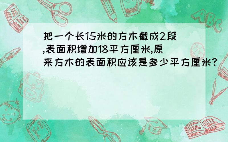 把一个长15米的方木截成2段,表面积增加18平方厘米,原来方木的表面积应该是多少平方厘米?