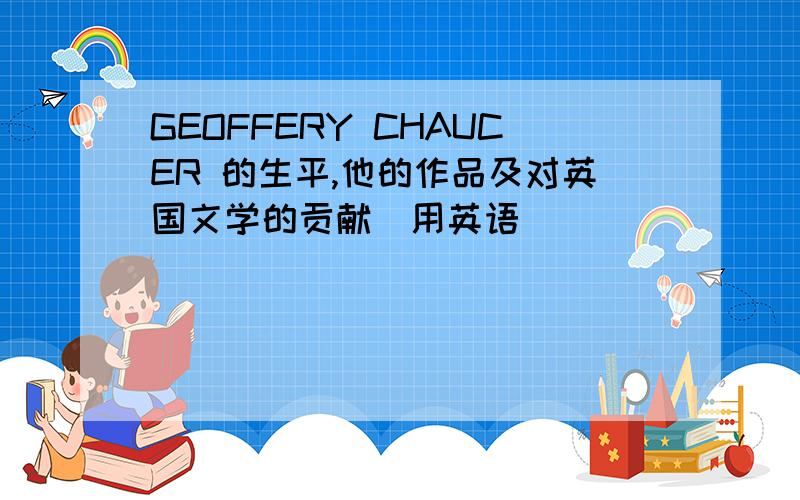 GEOFFERY CHAUCER 的生平,他的作品及对英国文学的贡献（用英语）