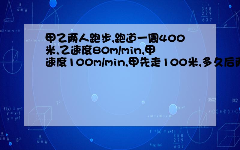 甲乙两人跑步,跑道一周400米,乙速度80m/min,甲速度100m/min,甲先走100米,多久后两人第一次相遇?