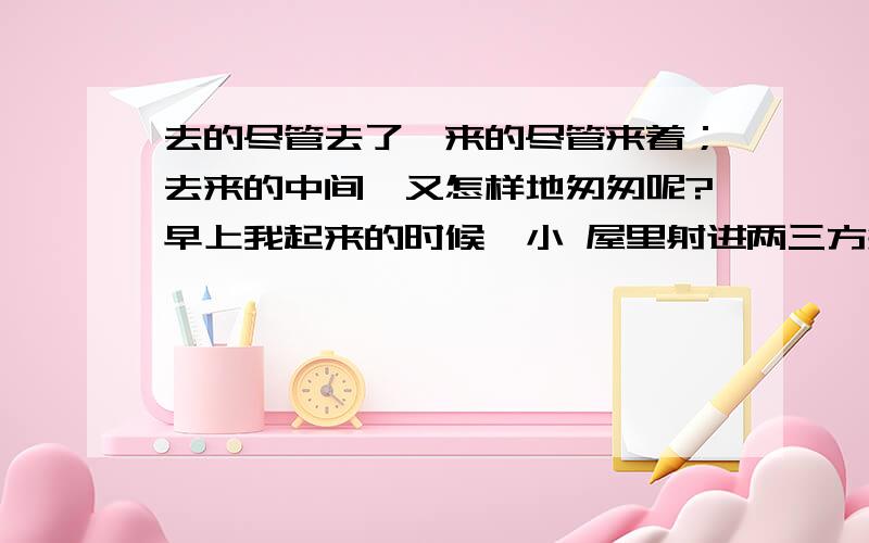 去的尽管去了,来的尽管来着；去来的中间,又怎样地匆匆呢?早上我起来的时候,小 屋里射进两三方斜斜的太