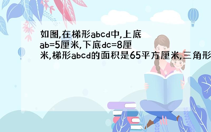 如图,在梯形abcd中,上底ab=5厘米,下底dc=8厘米,梯形abcd的面积是65平方厘米,三角形abc比三角形acd