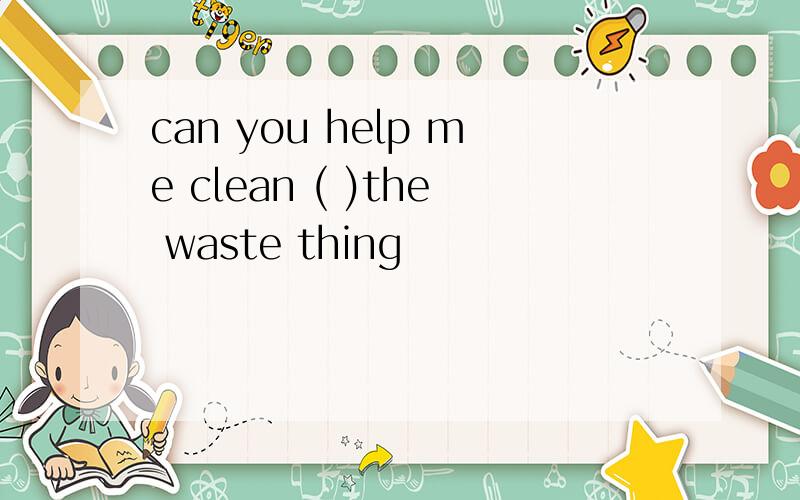 can you help me clean ( )the waste thing