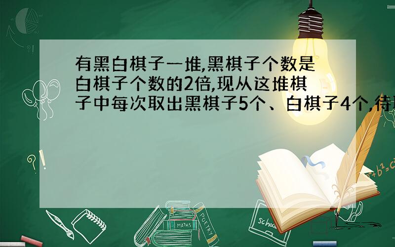 有黑白棋子一堆,黑棋子个数是白棋子个数的2倍,现从这堆棋子中每次取出黑棋子5个、白棋子4个,待取到若干