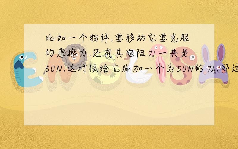 比如一个物体,要移动它要克服的摩擦力,还有其它阻力一共是50N.这时候给它施加一个为50N的力.那这时候不就等于它的阻力