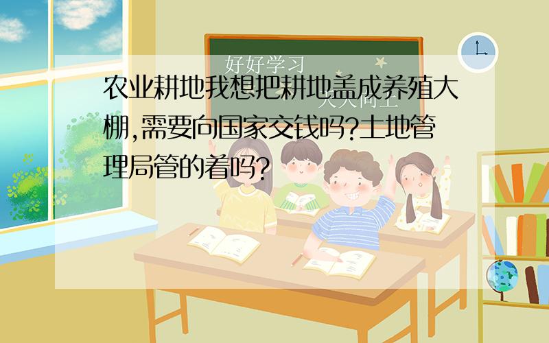 农业耕地我想把耕地盖成养殖大棚,需要向国家交钱吗?土地管理局管的着吗?