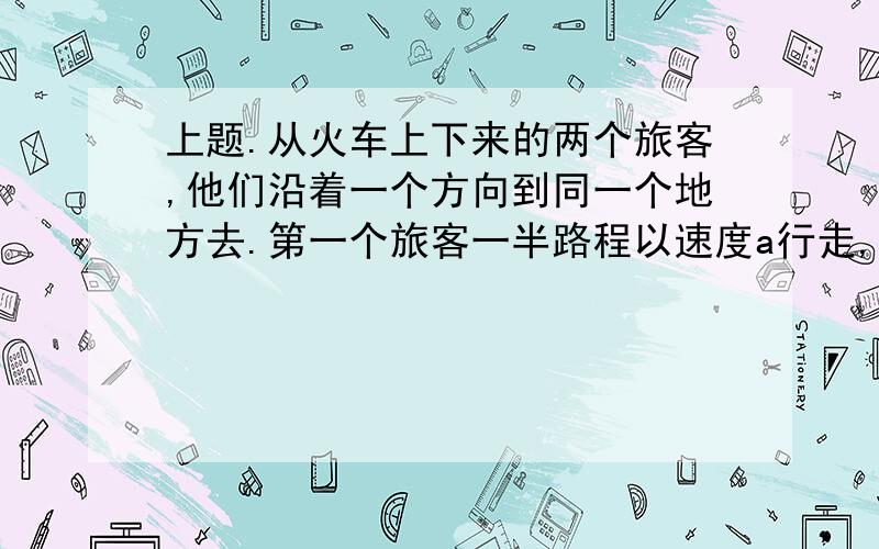 上题.从火车上下来的两个旅客,他们沿着一个方向到同一个地方去.第一个旅客一半路程以速度a行走,另一半旅程以速度b行走,另