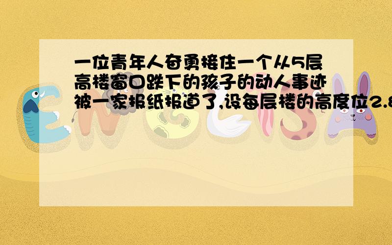 一位青年人奋勇接住一个从5层高楼窗口跌下的孩子的动人事迹被一家报纸报道了,设每层楼的高度位2.8米,这位青年从他所在的地